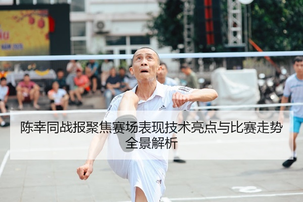 陈幸同战报聚焦赛场表现技术亮点与比赛走势全景解析